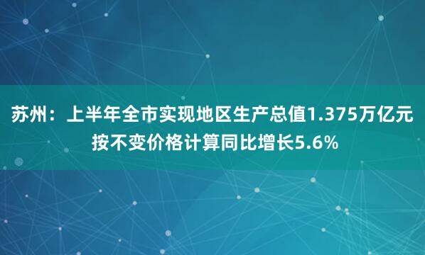 苏州：上半年全市实现地区生产总值1.375万亿元 按不变价格计算同比增长5.6%