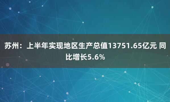 苏州：上半年实现地区生产总值13751.65亿元 同比增长5.6%