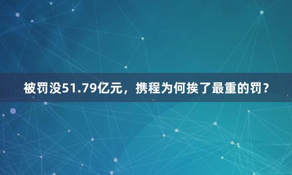 被罚没51.79亿元，携程为何挨了最重的罚？