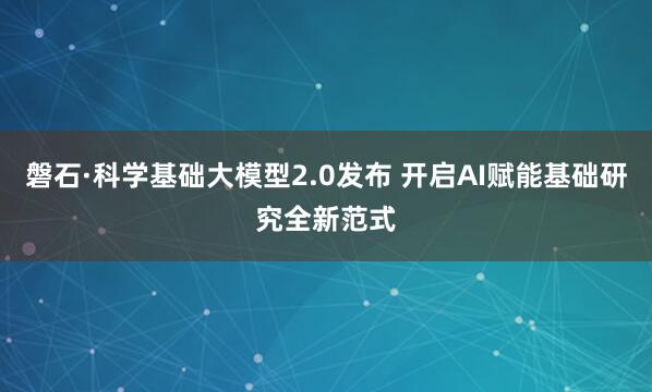 磐石·科学基础大模型2.0发布 开启AI赋能基础研究全新范式