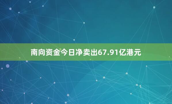 南向资金今日净卖出67.91亿港元