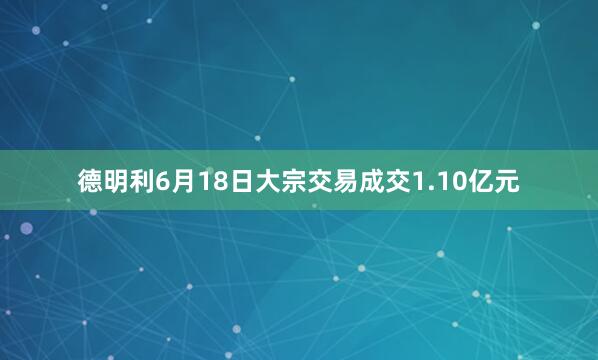 德明利6月18日大宗交易成交1.10亿元