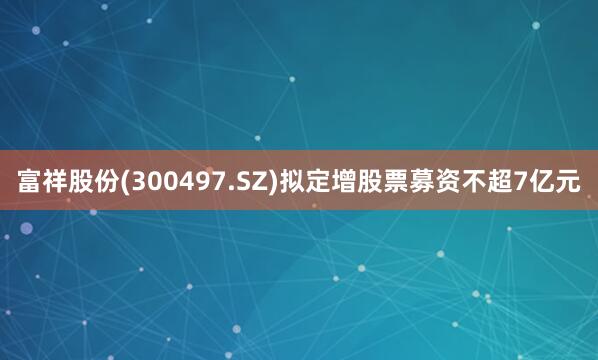 富祥股份(300497.SZ)拟定增股票募资不超7亿元