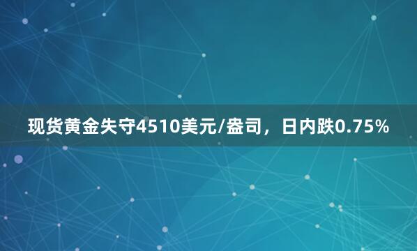 现货黄金失守4510美元/盎司，日内跌0.75%