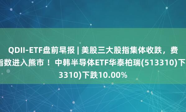 QDII-ETF盘前早报 | 美股三大股指集体收跌，费城半导体指数进入熊市 ！中韩半导体ETF华泰柏瑞(513310)下跌10.00%