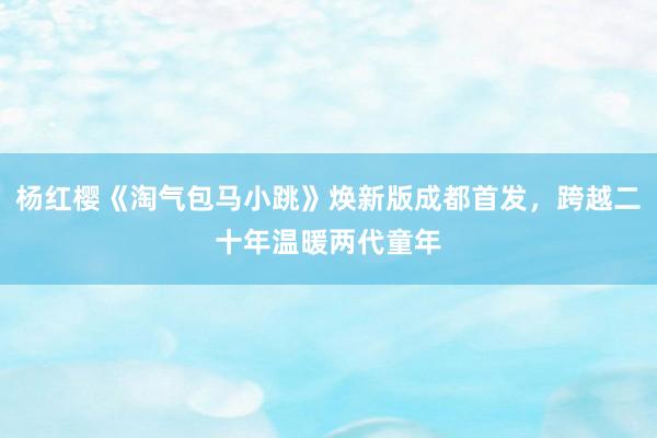 杨红樱《淘气包马小跳》焕新版成都首发，跨越二十年温暖两代童年