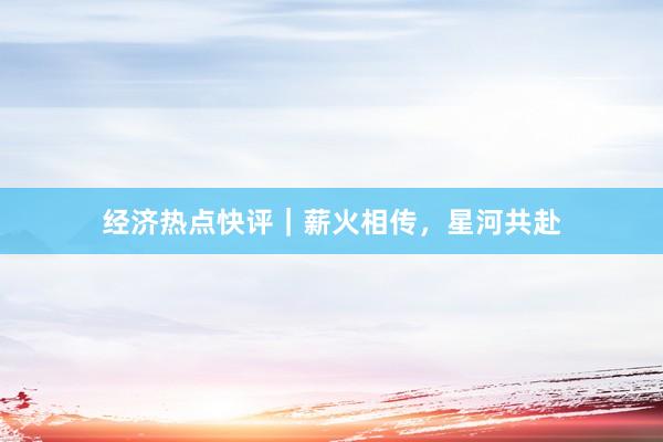 经济热点快评｜薪火相传，星河共赴