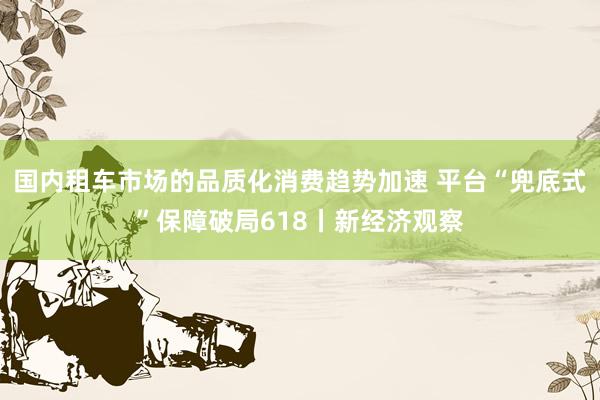 国内租车市场的品质化消费趋势加速 平台“兜底式”保障破局618丨新经济观察