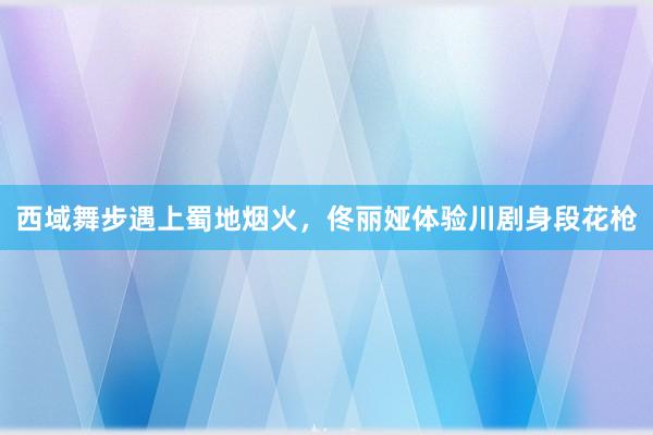 西域舞步遇上蜀地烟火，佟丽娅体验川剧身段花枪