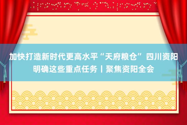 加快打造新时代更高水平“天府粮仓” 四川资阳明确这些重点任务丨聚焦资阳全会