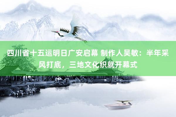 四川省十五运明日广安启幕 制作人吴敏：半年采风打底，三地文化织就开幕式