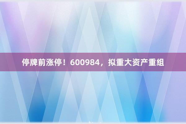 停牌前涨停！600984，拟重大资产重组