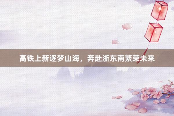 高铁上新逐梦山海，奔赴浙东南繁荣未来