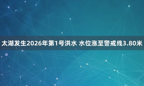 太湖发生2026年第1号洪水 水位涨至警戒线3.80米