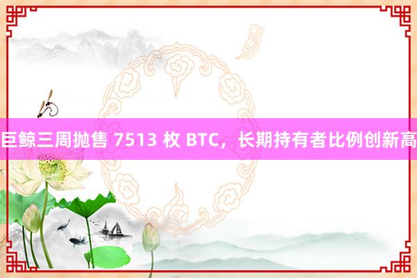 巨鲸三周抛售 7513 枚 BTC，长期持有者比例创新高