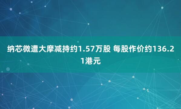 纳芯微遭大摩减持约1.57万股 每股作价约136.21港元