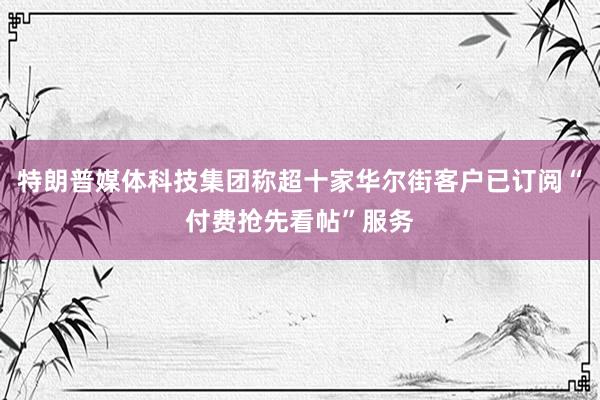 特朗普媒体科技集团称超十家华尔街客户已订阅“付费抢先看帖”服务