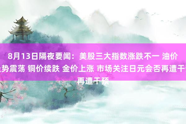 8月13日隔夜要闻：美股三大指数涨跌不一 油价走势震荡 铜价续跌 金价上涨 市场关注日元会否再遭干预