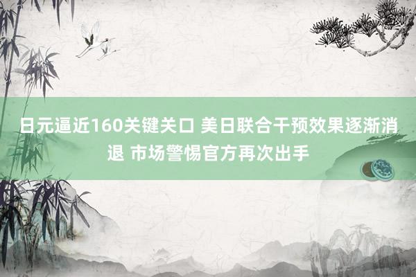 日元逼近160关键关口 美日联合干预效果逐渐消退 市场警惕官方再次出手