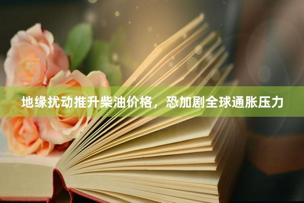 地缘扰动推升柴油价格，恐加剧全球通胀压力