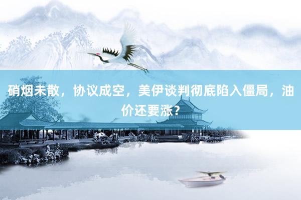硝烟未散，协议成空，美伊谈判彻底陷入僵局，油价还要涨？
