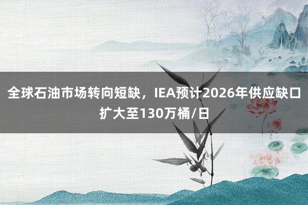 全球石油市场转向短缺，IEA预计2026年供应缺口扩大至130万桶/日