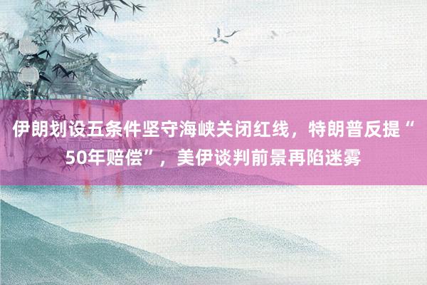 伊朗划设五条件坚守海峡关闭红线，特朗普反提“50年赔偿”，美伊谈判前景再陷迷雾