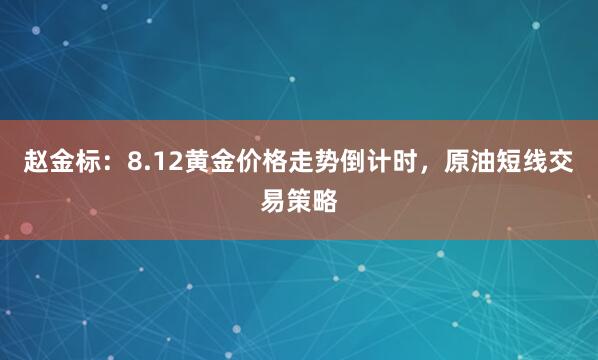 赵金标：8.12黄金价格走势倒计时，原油短线交易策略