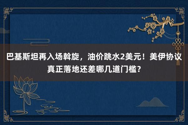 巴基斯坦再入场斡旋，油价跳水2美元！美伊协议真正落地还差哪几道门槛？