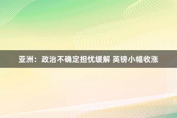 亚洲：政治不确定担忧缓解 英镑小幅收涨