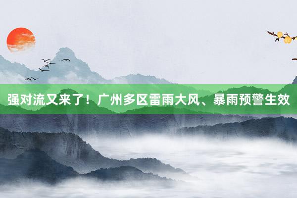 强对流又来了！广州多区雷雨大风、暴雨预警生效