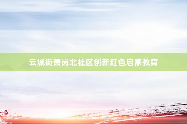 云城街萧岗北社区创新红色启蒙教育