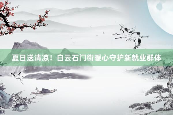 夏日送清凉！白云石门街暖心守护新就业群体