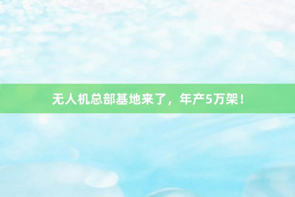 无人机总部基地来了，年产5万架！