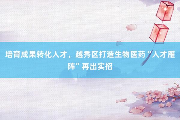 培育成果转化人才，越秀区打造生物医药“人才雁阵”再出实招