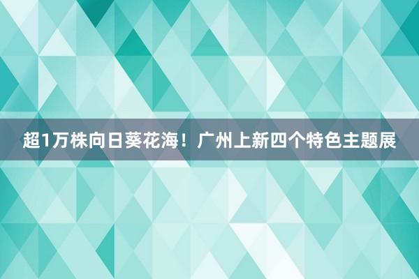 超1万株向日葵花海！广州上新四个特色主题展