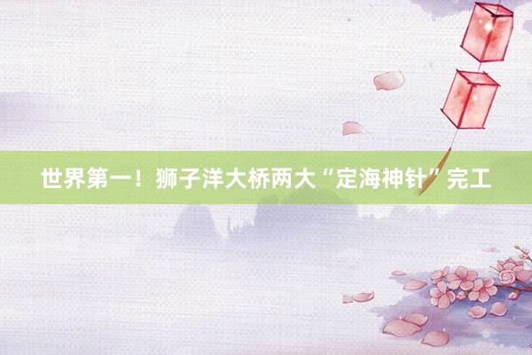 世界第一！狮子洋大桥两大“定海神针”完工