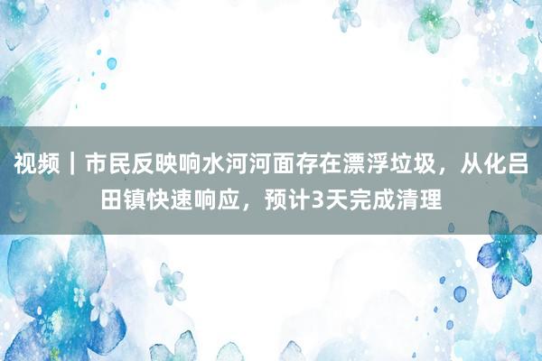 视频｜市民反映响水河河面存在漂浮垃圾，从化吕田镇快速响应，预计3天完成清理