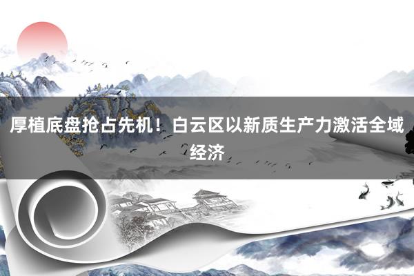 厚植底盘抢占先机！白云区以新质生产力激活全域经济