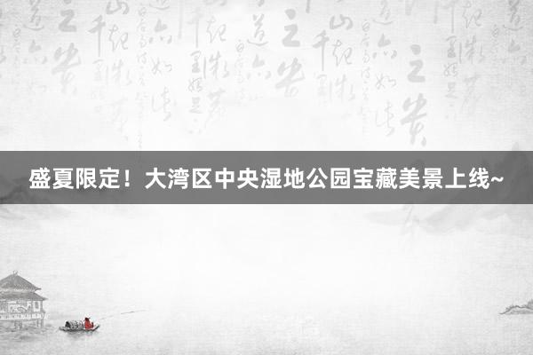 盛夏限定！大湾区中央湿地公园宝藏美景上线~