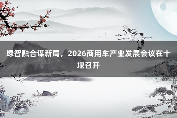 绿智融合谋新局，2026商用车产业发展会议在十堰召开