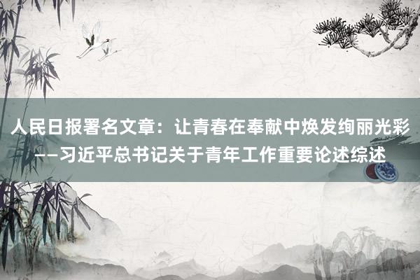 人民日报署名文章：让青春在奉献中焕发绚丽光彩——习近平总书记关于青年工作重要论述综述