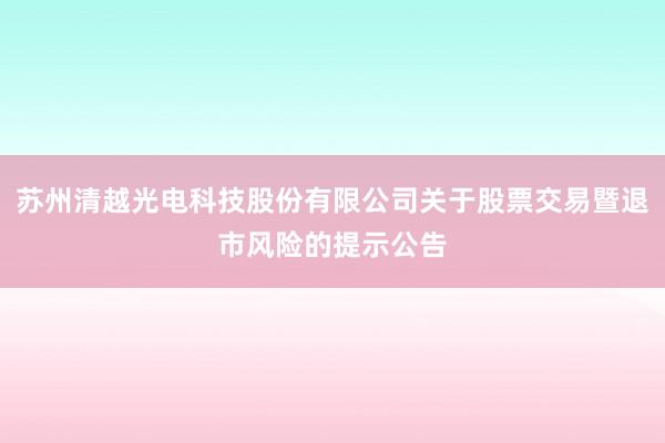 苏州清越光电科技股份有限公司关于股票交易暨退市风险的提示公告