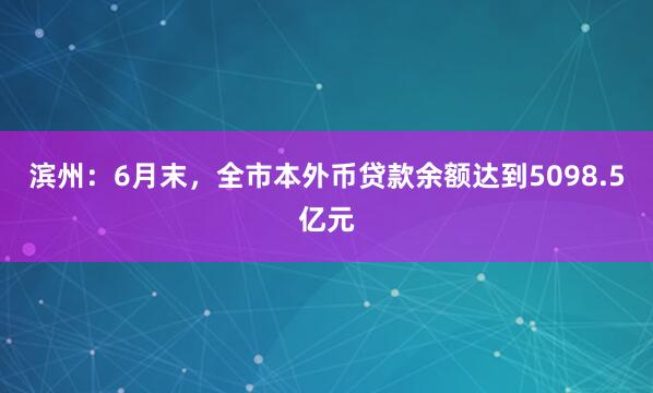 滨州：6月末，全市本外币贷款余额达到5098.5亿元