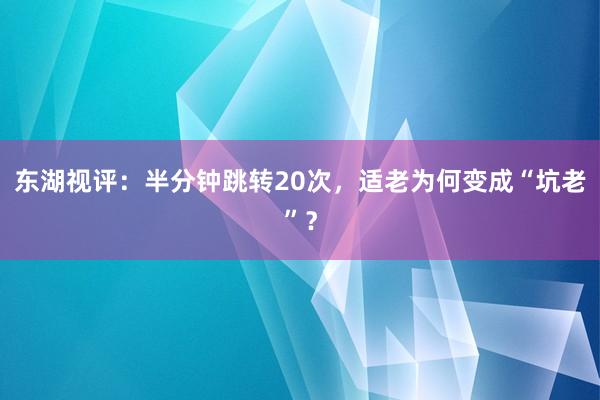 东湖视评：半分钟跳转20次，适老为何变成“坑老”？