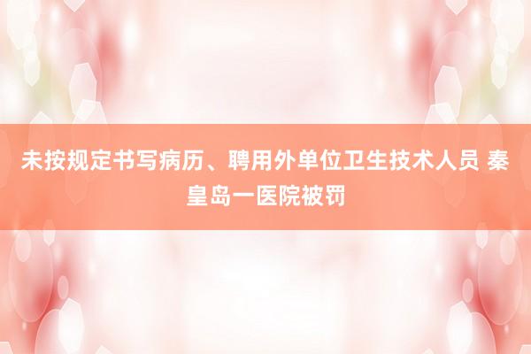 未按规定书写病历、聘用外单位卫生技术人员 秦皇岛一医院被罚