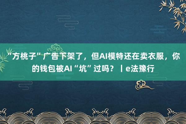 “方桃子”广告下架了，但AI模特还在卖衣服，你的钱包被AI“坑”过吗？丨e法豫行