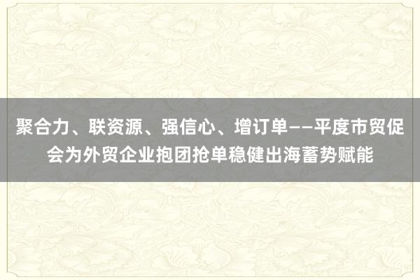 聚合力、联资源、强信心、增订单——平度市贸促会为外贸企业抱团抢单稳健出海蓄势赋能