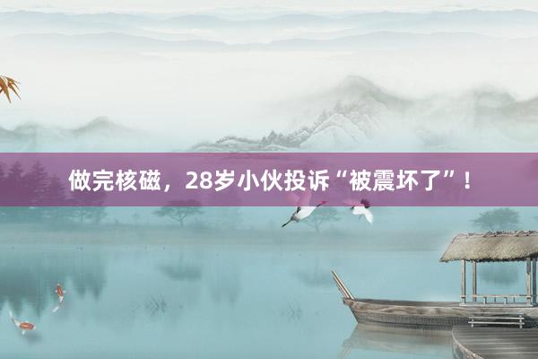 做完核磁，28岁小伙投诉“被震坏了”！