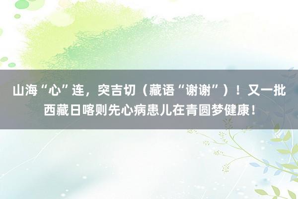 山海“心”连，突吉切（藏语“谢谢”）！又一批西藏日喀则先心病患儿在青圆梦健康！